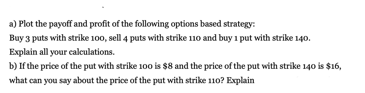 a) Plot the payoff and profit of the following options based strategy:
Buy 3 puts with strike 100, sell 4 puts with strike 110 and buy 1 put with strike 140.
Explain all your calculations.
b) If the price of the put with strike 100 is $8 and the price of the put with strike 140 is $16,
what can you say about the price of the put with strike 110? Explain