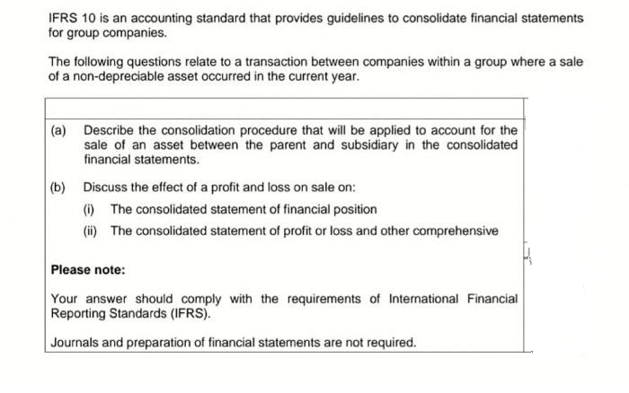 IFRS 10 is an accounting standard that provides guidelines to consolidate financial statements
for group companies.
The following questions relate to a transaction between companies within a group where a sale
of a non-depreciable asset occurred in the current year.
(a) Describe the consolidation procedure that will be applied to account for the
sale of an asset between the parent and subsidiary in the consolidated
financial statements.
(b) Discuss the effect of a profit and loss on sale on:
(i) The consolidated statement of financial position
(ii) The consolidated statement of profit or loss and other comprehensive
Please note:
Your answer should comply with the requirements of International Financial
Reporting Standards (IFRS).
Journals and preparation of financial statements are not required.