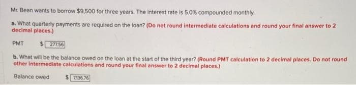Mr. Bean wants to borrow $9,500 for three years. The interest rate is 5.0% compounded monthly.
a. What quarterly payments are required on the loan? (Do not round intermediate calculations and round your final answer to 2
decimal places.)
PMT
$277.56
b. What will be the balance owed on the loan at the start of the third year? (Round PMT calculation to 2 decimal places. Do not round
other intermediate calculations and round your final answer to 2 decimal places.)
Balance owed
7,136.76