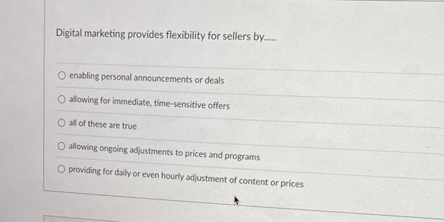 Digital marketing provides flexibility for sellers by......
enabling personal announcements or deals
allowing for immediate, time-sensitive offers
O all of these are true
O allowing ongoing adjustments to prices and programs
O providing for daily or even hourly adjustment of content or prices