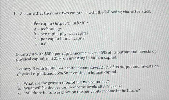 1. Assume that there are two countries with the following characteristics.
Per capita Output Y = A.kª.h¹-a
A-technology
k-per capita physical capital
h-per capita human capital
a-0.6
Country A with $500 per capita income saves 25% of its output and invests on
physical capital, and 25% on investing in human capital.
Country B with $5000 per capita income saves 25% of its output and invests on
physical capital, and 35% on investing in human capital.
a. What are the growth rates of the two countries?
b. What will be the per capita income levels after 5 years?
c. Will there be convergence on the per capita income in the future?