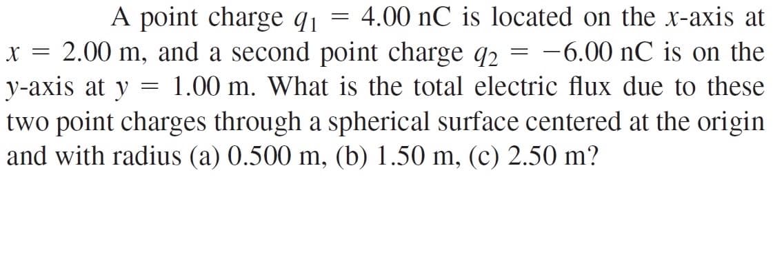 A point charge q = 4.00 nC is located on the x-axis at
x = 2.00 m, and a second point charge q2 = -6.00 nC is on the
y-axis at y
two point charges through a spherical surface centered at the origin
and with radius (a) 0.500 m, (b) 1.50 m, (c) 2.50 m?
1.00 m. What is the total electric flux due to these
