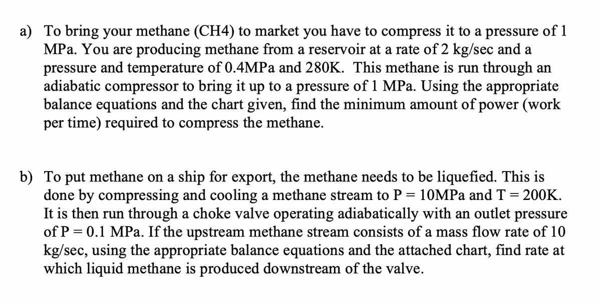a) To bring your methane (CH4) to market you have to compress it to a pressure of 1
MPa. You are producing methane from a reservoir at a rate of 2 kg/sec and a
pressure and temperature of 0.4MPA and 280K. This methane is run through an
adiabatic compressor to bring it up to a pressure of 1 MPa. Using the appropriate
balance equations and the chart given, find the minimum amount of power (work
per time) required to compress the methane.
b) To put methane on a ship for export, the methane needs to be liquefied. This is
done by compressing and cooling a methane stream to P = 10MPa and T = 200K.
It is then run through a choke valve operating adiabatically with an outlet pressure
of P = 0.1 MPa. If the upstream methane stream consists of a mass flow rate of 10
kg/sec, using the appropriate balance equations and the attached chart, find rate at
which liquid methane is produced downstream of the valve.
