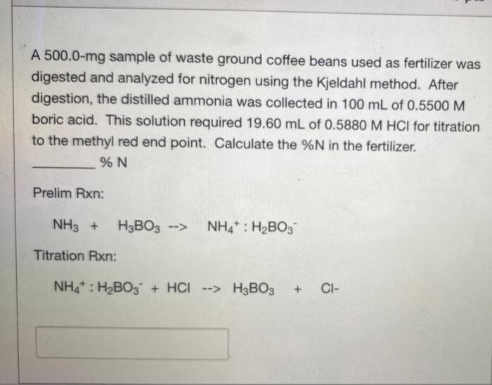 A 500.0-mg sample of waste ground coffee beans used as fertilizer was
digested and analyzed for nitrogen using the Kjeldahl method. After
digestion, the distilled ammonia was collected in 100 mL of 0.5500 M
boric acid. This solution required 19.60 mL of 0.5880 M HCI for titration
to the methyl red end point. Calculate the %N in the fertilizer.
Prelim Rxn:
NH3 +
H3BO3 -->
NH4: H2BO3
Titration Rxn:
NH : H2BO3 + HCI --> H3BO3
CI-
