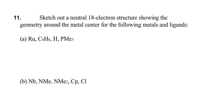 Sketch out a neutral 18-electron structure showing the
geometry around the metal center for the following metals and ligands:
11.
(a) Ru, C6H6, H, PME3
(b) Nb, NMe, NME2, Cp, Cl
