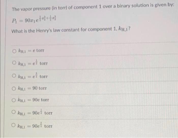 The vapor pressure (in torr) of component 1 over a binary solution is given by:
P = 902 et+
%3D
What is the Henry's law constant for component 1, kH,1?
kH1 =e torr
ei torr
O k,1
%3D
O kLI =ei torr
= 90 torr
O kH,1
= 90e torr
90e torr
%3D
O kHI = 90ei torr
