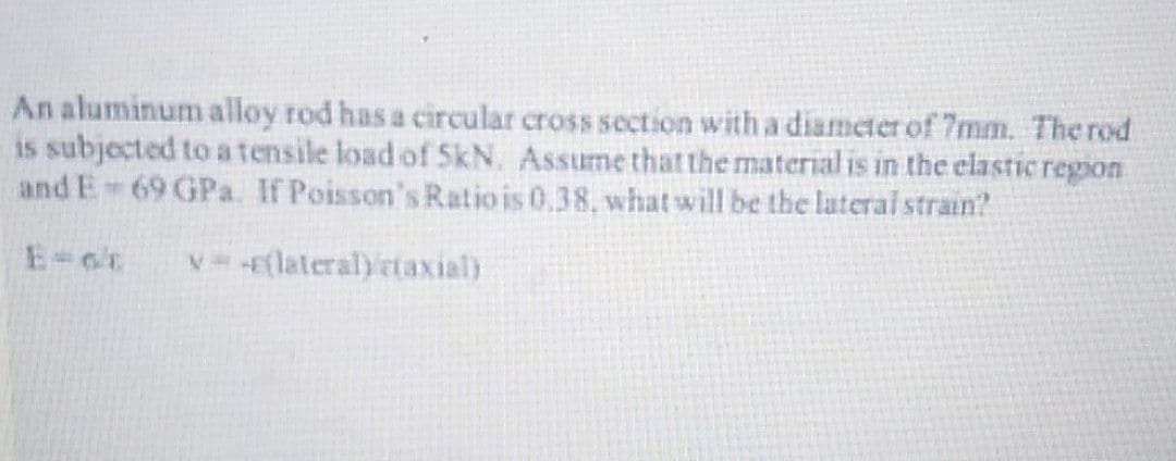 An aluminum alloy rod has a circular cross section with a diameter of 7mm. The rod
is subjected to atensile load of SkN. Assume that the material is in the clastic region
and E 69 GPa. If Poisson's Ratio is 0,38, what will be the lateral strain?
V -flateral)rtaxial)

