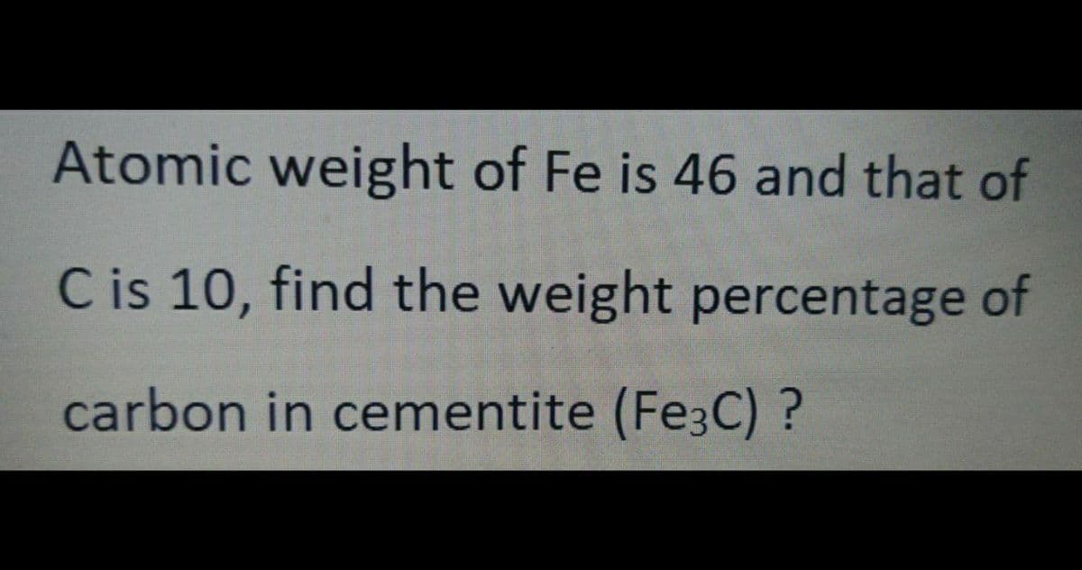Atomic weight of Fe is 46 and that of
C is 10, find the weight percentage of
carbon in cementite (Fe3C) ?
