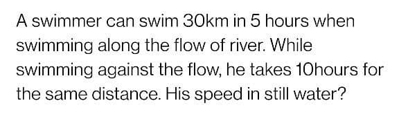 A swimmer can swim 30km in 5 hours when
swimming along the flow of river. While
swimming against the flow, he takes 10hours for
the same distance. His speed in still water?
