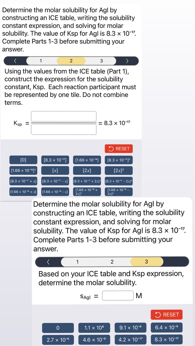 Determine the molar solubility for Agl by
constructing an ICE table, writing the solubility
constant expression, and solving for molar
solubility. The value of Ksp for Agl is 8.3 x 10-¹7.
Complete Parts 1-3 before submitting your
answer.
2
>
Using the values from the ICE table (Part 1),
construct the expression for the solubility
constant, Ksp. Each reaction participant must
be represented by one tile. Do not combine
terms.
Ksp
=
[0]
[1.66 x 10-¹6]²
[8.3 x 10-¹7 + x]
[1.66 x 10-16 + x]
1
[8.3 x 10-¹7]
[x]
[8.3 x 10-¹7 -x]
[1.66 x 10-¹6 -x]
3
= 8.3 x 10-¹7
[1.66 x 10-¹6]
[2x]
0
2.7 x 10-6
[8.3 x 10-¹7 + 2x]²
[1.66 x 10-¹6 +
2x]²
Determine the molar solubility for Agl by
constructing an ICE table, writing the solubility
constant expression, and solving for molar
solubility. The value of Ksp for Agl is 8.3 x 10-¹7.
Complete Parts 1-3 before submitting your
answer.
[8.3 x 10-¹1²
[2x]²
[8.3 x 10-7- 2x]²
[1.66 x 10-16_
2x]²
1.1 x 108
RESET
1
Based on your ICE table and Ksp expression,
determine the molar solubility.
SAgl =
2
4.6 x 10-⁹
M
3
9.1 x 10-⁹
4.2 x 10-¹²
RESET
6.4 x 10-⁹
8.3 x 10-¹7