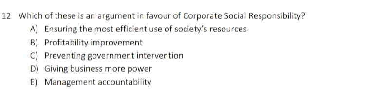 12 Which of these is an argument in favour of Corporate Social Responsibility?
A) Ensuring the most efficient use of society's resources
B) Profitability improvement
C) Preventing government intervention
D) Giving business more power
E) Management accountability

