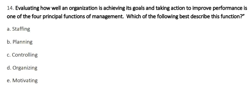 14. Evaluating how well an organization is achieving its goals and taking action to improve performance is
one of the four principal functions of management. Which of the following best describe this function?"
a. Staffing
b. Planning
c. Controlling
d. Organizing
e. Motivating
