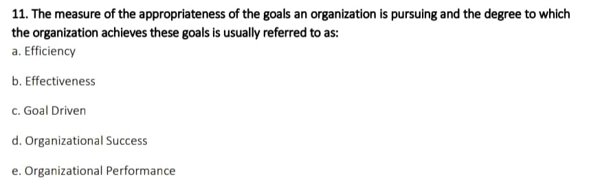 11. The measure of the appropriateness of the goals an organization is pursuing and the degree to which
the organization achieves these goals is usually referred to as:
a. Efficiency
b. Effectiveness
c. Goal Driven
d. Organizational Success
e. Organizational Performance
