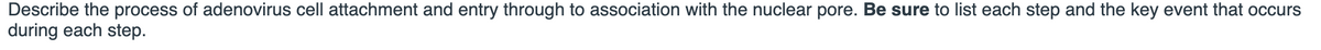 Describe the process of adenovirus cell attachment and entry through to association with the nuclear pore. Be sure to list each step and the key event that occurs
during each step.
