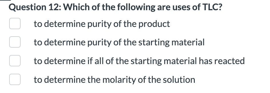 Question 12: Which of the following are uses of TLC?
to determine purity of the product
to determine purity of the starting material
to determine if all of the starting material has reacted
to determine the molarity of the solution
