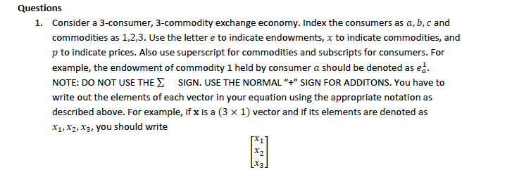 Questions
1. Consider a 3-consumer, 3-commodity exchange economy. Index the consumers as a, b, c and
commodities as 1,2,3. Use the lettere to indicate endowments, x to indicate commodities, and
p to indicate prices. Also use superscript for commodities and subscripts for consumers. For
example, the endowment of commodity 1 held by consumer a should be denoted as ed.
NOTE: DO NOT USE THE SIGN. USE THE NORMAL "+" SIGN FOR ADDITONS. You have to
write out the elements of each vector in your equation using the appropriate notation as
described above. For example, if x is a (3 x 1) vector and if its elements are denoted as
X1, X2, X3, you should write
x₂