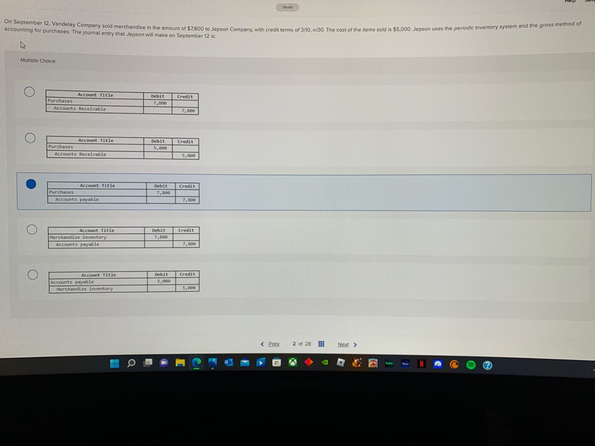 On September 12, Vandelay Company sold merchandise in the amount of $7,800 to Jepson Company, with credit terms of 3/10, n/30. The cost of the items sold is $5,000. Jepson uses the periodic inventory system and the gross method of
accounting for purchases. The journal entry that Jepson will make on September 12 is:
4
Multiple Choice
O
O
O
Purchases
Accounts Receivable
Purchases
Account Title
Purchases
Account Title
Accounts Receivable
Account Title
Accounts payable
Account Title
inventory
Merchandise
Accounts payable
Account Title
Accounts payable
Merchandise inventory
Debit
7,800
Debit
5,000
Debit
7,800
Debit
7,800
Debit
5,000
Credit
7,800
Credit
5,000
Credit
7,800
Credit
7,800
Credit
5,000
< Prev
Saved
2 of 28
Next >
hul