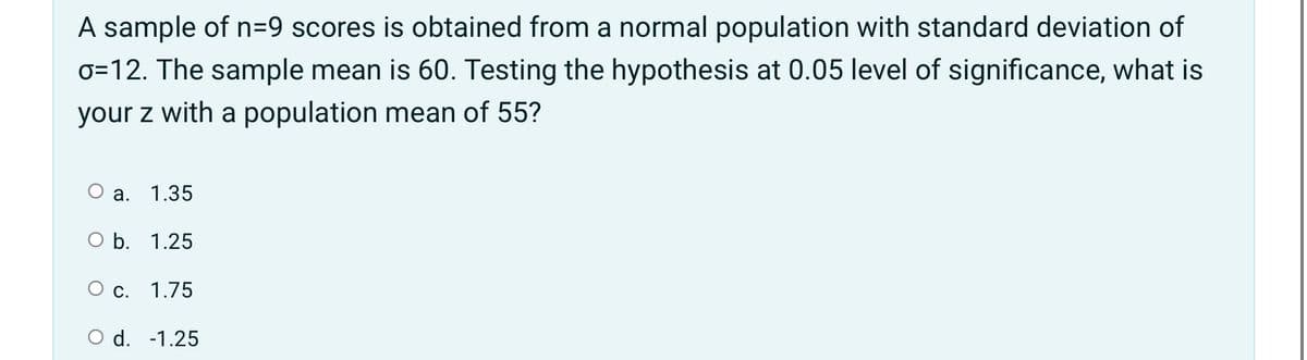 A sample of n=9 scores is obtained from a normal population with standard deviation of
0=12. The sample mean is 60. Testing the hypothesis at 0.05 level of significance, what is
your z with a population mean of 55?
Оа.
1.35
O b. 1.25
О с. 1.75
O d. -1.25
