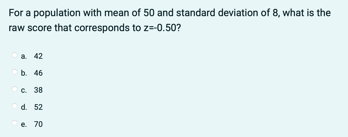 For a population with mean of 50 and standard deviation of 8, what is the
raw score that corresponds to z=-0.50?
а. 42
b. 46
С. 38
d. 52
е. 70
