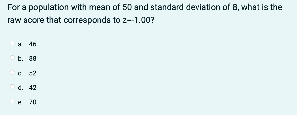 For a population with mean of 50 and standard deviation of 8, what is the
raw score that corresponds to z=-1.00?
а. 46
b. 38
С.
52
d. 42
е. 70
