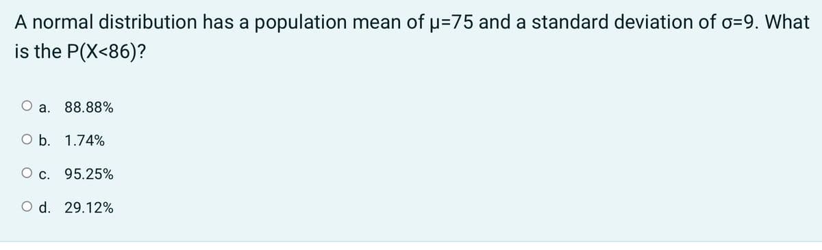 A normal distribution has a population mean of u=75 and a standard deviation of o=9. What
is the P(X<86)?
a. 88.88%
O b. 1.74%
O c. 95.25%
O d. 29.12%
