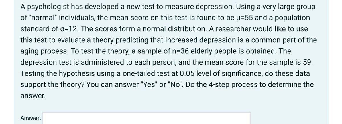 A psychologist has developed a new test to measure depression. Using a very large group
of "normal" individuals, the mean score on this test is found to be p=55 and a population
standard of o=12. The scores form a normal distribution. A researcher would like to use
this test to evaluate a theory predicting that increased depression is a common part of the
aging process. To test the theory, a sample of n=36 elderly people is obtained. The
depression test is administered to each person, and the mean score for the sample is 59.
Testing the hypothesis using a one-tailed test at 0.05 level of significance, do these data
support the theory? You can answer "Yes" or "No". Do the 4-step process to determine the
answer.
Answer:
