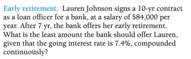 Early retirement. Lauren Johnson signs a 10-yr contract
as a loan officer for a bank, at a salary of $84,000 per
year. After 7 yr, the bank offers her early retirement.
What is the least amount the bank should offer Lauren,
given that the going interest rate is 7.4%, compounded
continuously?
