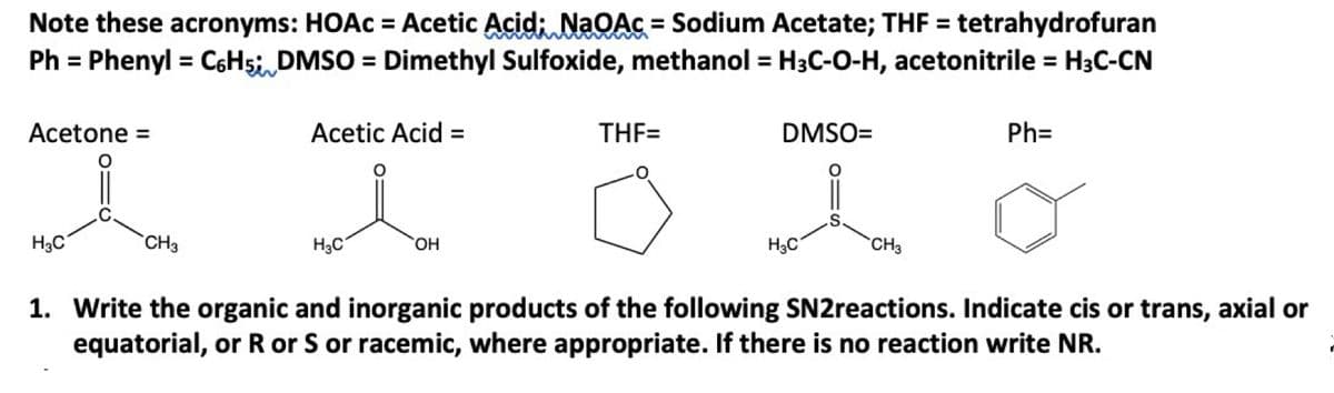 Note these acronyms: HOAC = Acetic Acid; NaOAc = Sodium Acetate; THF = tetrahydrofuran
Ph = Phenyl = C6H5; DMSO = Dimethyl Sulfoxide, methanol = H3C-O-H, acetonitrile = H3C-CN
Acetone =
о
H3C
CH3
Acetic Acid =
H3C
OH
THF=
DMSO=
S
H3C
CH3
Ph=
1. Write the organic and inorganic products of the following SN2reactions. Indicate cis or trans, axial or
equatorial, or R or S or racemic, where appropriate. If there is no reaction write NR.