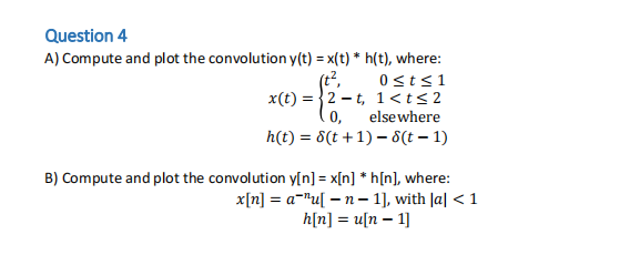 Question 4
A) Compute and plot the convolution y(t) = x(t) * h(t), where:
x(t)=2-t,
0,
0 ≤t≤1
1< t < 2
elsewhere
h(t) = 8(t+1)-8 (t-1)
B) Compute and plot the convolution y[n] = x[n] *h[n], where:
x[n] = a¹u[n 1], with |a| < 1
h[n] = u[n 1]