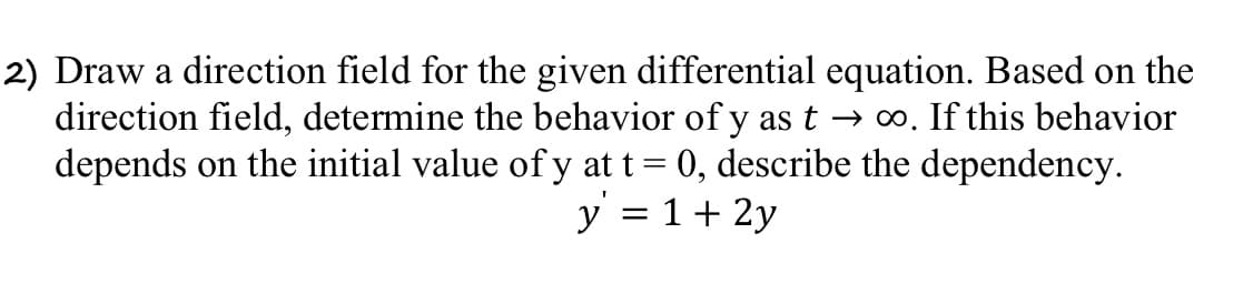 2) Draw a direction field for the given differential equation. Based on the
direction field, determine the behavior of y as t → ∞. If this behavior
depends on the initial value of y at t = 0, describe the dependency.
y = 1 + 2y