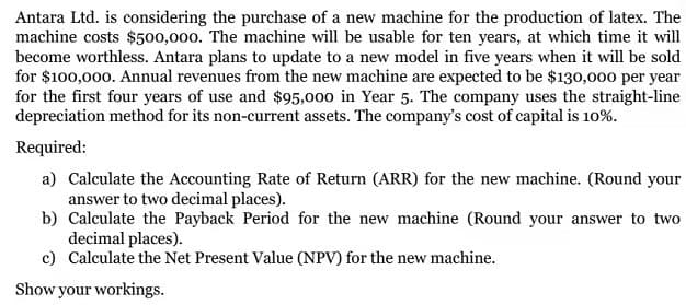 Antara Ltd. is considering the purchase of a new machine for the production of latex. The
machine costs $500,000. The machine will be usable for ten years, at which time it will
become worthless. Antara plans to update to a new model in five years when it will be sold
for $100,000. Annual revenues from the new machine are expected to be $130,000 per year
for the first four years of use and $95,000 in Year 5. The company uses the straight-line
depreciation method for its non-current assets. The company's cost of capital is 10%.
Required:
a) Calculate the Accounting Rate of Return (ARR) for the new machine. (Round your
answer to two decimal places).
b) Calculate the Payback Period for the new machine (Round your answer to two
decimal places).
c) Calculate the Net Present Value (NPV) for the new machine.
Show your workings.
