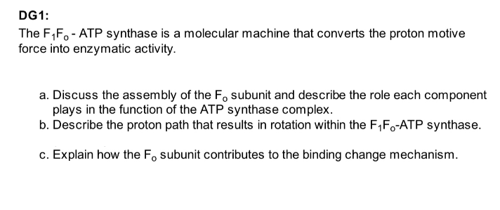 DG1:
The F₁F - ATP synthase is a molecular machine that converts the proton motive
force into enzymatic activity.
a. Discuss the assembly of the F, subunit and describe the role each component
plays in the function of the ATP synthase complex.
b. Describe the proton path that results in rotation within the F₁F-ATP synthase.
c. Explain how the F subunit contributes to the binding change mechanism.