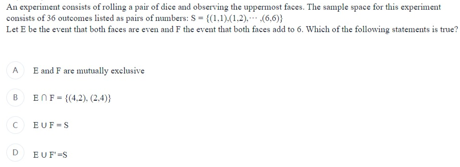 An experiment consists of rolling a pair of dice and observing the uppermost faces. The sample space for this experiment
consists of 36 outcomes listed as pairs of numbers: S = {(1,1),(1,2),
(6,6)}
Let E be the event that both faces are even and F the event that both faces add to 6. Which of the following statements is true?
A
B
C
D
E and F are mutually exclusive
ENF = {(4,2), (2,4)}
EUF=S
EUF' =S