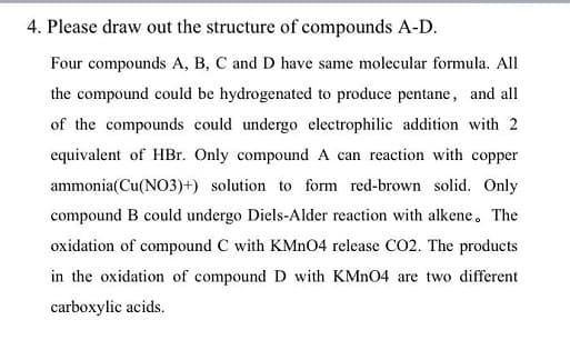 4. Please draw out the structure of compounds A-D.
Four compounds A, B, C and D have same molecular formula. All
the compound could be hydrogenated to produce pentane, and all
of the compounds could undergo electrophilic addition with 2
equivalent of HBr. Only compound A can reaction with copper
ammonia(Cu(NO3)+) solution to form red-brown solid. Only
compound B could undergo Diels-Alder reaction with alkene. The
oxidation of compound C with KMNO4 release CO2. The products
in the oxidation of compound D with KMN04 are two different
carboxylic acids.
