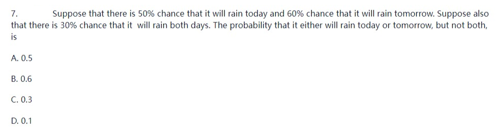 7.
Suppose that there is 50% chance that it will rain today and 60% chance that it will rain tomorrow. Suppose also
that there is 30% chance that it will rain both days. The probability that it either will rain today or tomorrow, but not both,
is
A. 0.5
B. 0.6
C. 0.3
D. 0.1