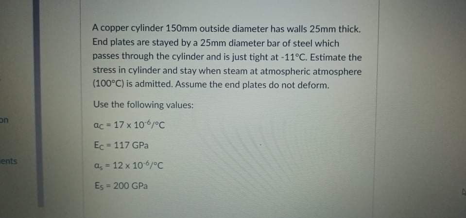 A copper cylinder 150mm outside diameter has walls 25mm thick.
End plates are stayed by a 25mm diameter bar of steel which
passes through the cylinder and is just tight at -11°C. Estimate the
stress in cylinder and stay when steam at atmospheric atmosphere
(100°C) is admitted. Assume the end plates do not deform.
Use the following values:
on
ac = 17 x 106/°C
Ec = 117 GPa
ents
a, = 12 x 1061°C
Es = 200 GPa
