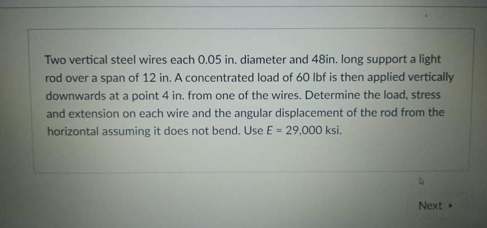 Two vertical steel wires each 0.05 in. diameter and 48in. long support a light
rod over a span of 12 in. A concentrated load of 60 lbf is then applied vertically
downwards at a point 4 in. from one of the wires. Determine the load, stress
and extension on each wire and the angular displacement of the rod from the
horizontal assuming it does not bend. Use E = 29,000 ksi.
%3D
Next
