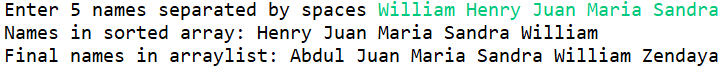 Enter 5 names separated by spaces William Henry Juan Maria Sandra
Names in sorted array: Henry Juan Maria Sandra William
Final names in arraylist: Abdul Juan Maria Sandra William Zendaya
