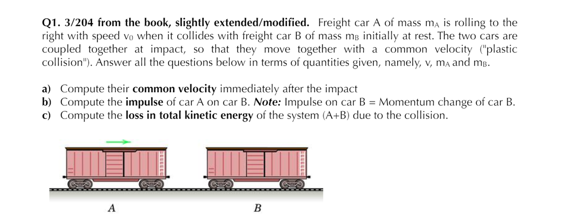 Q1. 3/204 from the book, slightly extended/modified. Freight car A of mass ma is rolling to the
right with speed vo when it collides with freight car B of mass mB initially at rest. The two cars are
coupled together at impact, so that they move together with a common velocity ("plastic
collision"). Answer all the questions below in terms of quantities given, namely, v, mA and mB.
a) Compute their common velocity immediately after the impact
b) Compute the impulse of car A on car B. Note: Impulse on car B = Momentum change of car B.
c) Compute the loss in total kinetic energy of the system (A+B) due to the collision.
A
B
