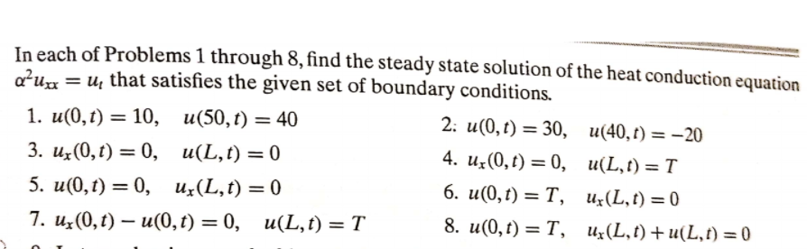 In each of Problems 1 through 8, find the steady state solution of the heat conduction equation
a?ux = u, that satisfies the given set of boundary conditions.
1. и(0,1) 3D 10, и(50,t) — 40
3. и, (0, г) 3D 0, и(L,t) 3D 0
5. и(0,t) — 0, и,(L,t) —D 0
2: и(0,t) — 30, и(40,г) — —20
4. и(0, t) —D 0, и(L,t) 3 T
6. и(0,г) — Т, и,(L,t) 3D 0
%3D
7. и,(0,г) — и(0, г) — 0, и(L, ) 3D T
8. и(0, t) — Т, и,(L,t) + u(L, ) %3D 0
