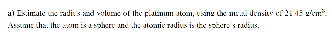 a) Estimate the radius and volume of the platinum atom, using the metal density of 21.45 g/cm³.
Assume that the atom is a sphere and the atomic radius is the sphere's radius.
