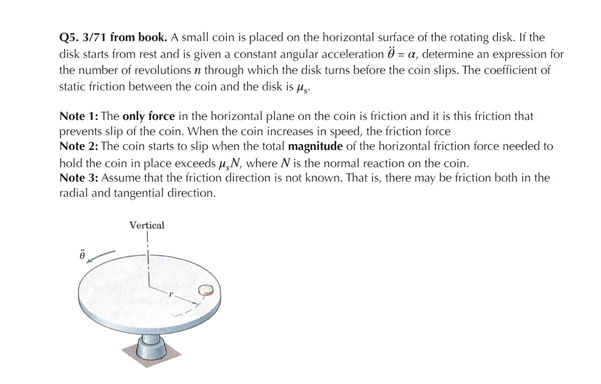 Q5. 3/71 from book. A small coin is placed on the horizontal surface of the rotating disk. If the
disk starts from rest and is given a constant angular acceleration 0 = a, determine an expression for
the number of revolutions n through which the disk turns before the coin slips. The coefficient of
static friction between the coin and the disk is µg.
Note 1: The only force in the horizontal plane on the coin is friction and it is this friction that
prevents slip of the coin. When the coin increases in speed, the friction force
Note 2: The coin starts to slip when the total magnitude of the horizontal friction force needed to
hold the coin in place exceeds H,N, where N is the normal reaction on the coin.
Note 3: Assume that the friction direction is not known. That is, there may be friction both in the
radial and tangential direction.
Vertical

