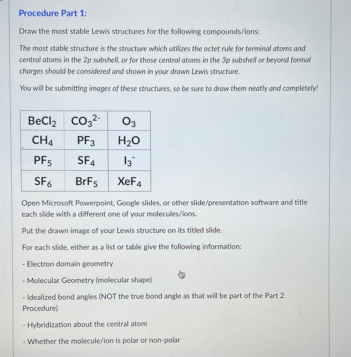 Procedure Part 1:
Draw the most stable Lewis structures for the following compounds/ions:
The most stable structure is the structure which utilizes the octet rule for terminal atoms and
central atoms in the 2p subshell, or for those central atoms in the 3p subshell or beyond formal
charges should be considered and shown in your drawn Lewis structure.
You will be submitting images of these structures, so be sure to draw them neatly and completely!
BeCl2
CH4
PF5
SF6
CO3²-
2-
PF3
SF4
BrF5
03
H₂O
13
XeF4
Open Microsoft Powerpoint, Google slides, or other slide/presentation software and title
each slide with a different one of your molecules/ions.
Put the drawn image of your Lewis structure on its titled slide.
For each slide, either as a list or table give the following information:
- Electron domain geometry
- Molecular Geometry (molecular shape)
- Idealized bond angles (NOT the true bond angle as that will be part of the Part 2
Procedure)
- Hybridization about the central atom
- Whether the molecule/ion is polar or non-polar