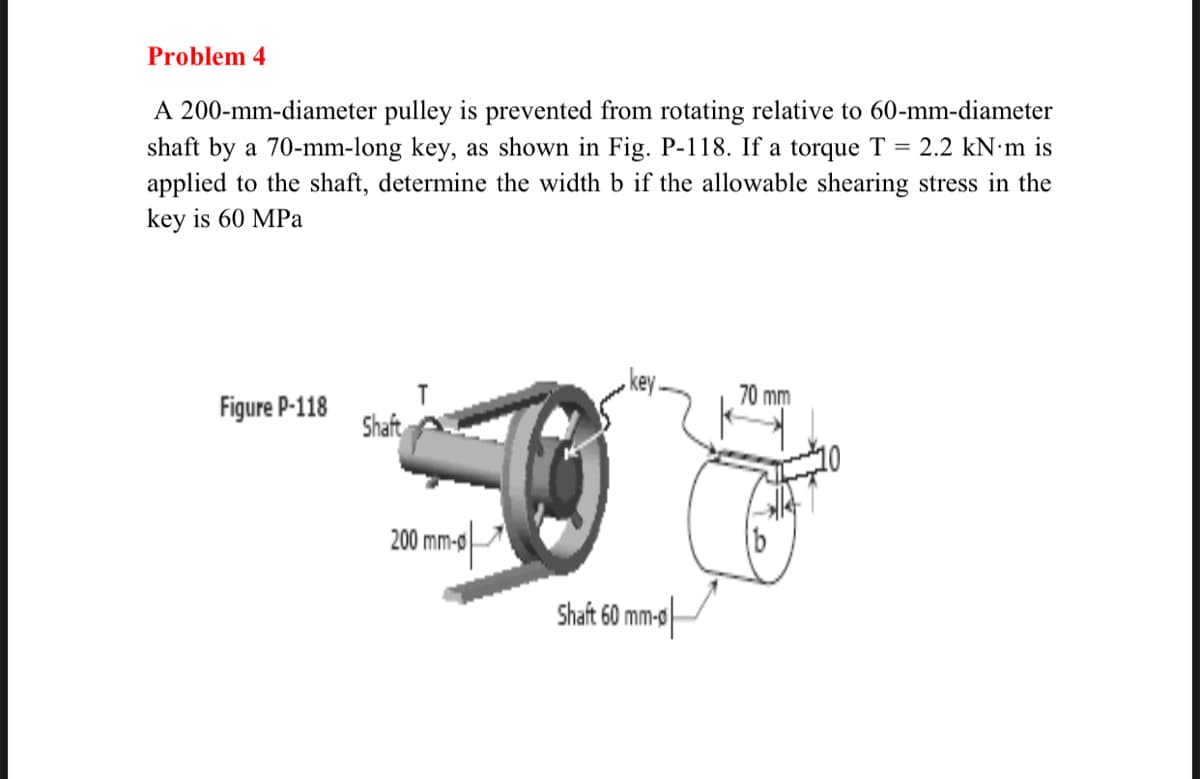 Problem 4
A 200-mm-diameter pulley is prevented from rotating relative to 60-mm-diameter
shaft by a 70-mm-long key, as shown in Fig. P-118. If a torque T = 2.2 kN·m is
applied to the shaft, determine the width b if the allowable shearing stress in the
key is 60 MPa
key.
70 mm
T
Figure P-118
Shaft
200 mm-o
b
Shaft 60 mm-0
