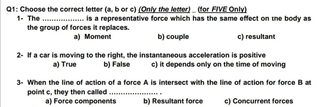 Q1: Choose the correct letter (a, b or c) (Only the letter) (for FIVE Only)
1- The
is a representative force which has the same effect on the body as
the group of forces it replaces.
a) Moment
b) couple
c) resultant
2- If a car is moving to the right, the instantaneous acceleration is positive
c) it depends only on the time of moving
a) True
b) False
3- When the line of action of a force A is intersect with the line of action for force B at
point c, they then called ...
a) Force components
b) Resultant force
c) Concurrent forces
