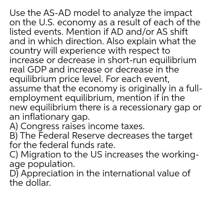 Use the AS-AD model to analyze the impact
on the U.S. economy as a result of each of the
listed events. Mention if AD and/or AS shift
and in which direction. Also explain what the
country will experience with respect to
increase or decrease in short-run equilibrium
real GDP and increase or decrease in the
equilibrium price level. For each event,
assume that the economy is originally in a full-
employment equilibrium, mention if in the
new equilibrium there is a recessionary gap or
an inflationary gap.
A) Congress raises income taxes.
B) The Federal Reserve decreases the target
for the federal funds rate.
C) Migration to the US increases the working-
age population.
DJ Appreciation in the international value of
the dollar.
