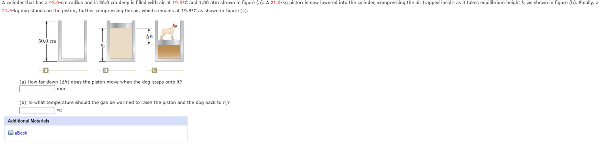 A cylinder that has a 45.0-cm radius and is 50.0 cm deep is filled with air at 19.5°C and 1.00 atm shown in figure (a). A 21.0-kg piston is now lowered into the cylinder, compressing the air trapped inside as it takes equilibrium height h; as shown in figure (b). Finally, a
21.5-kg dog stands on the piston, further compressing the air, which remains at 19.5°C as shown in figure (c).
Ah
50.0 cm
h;
(a) How far down (Ah) does the piston move when the dog steps onto it?
mm
(b) To what temperature should the gas be warmed to raise the piston and the dog back to h,?
°C
Additional Materials
1 eBook
