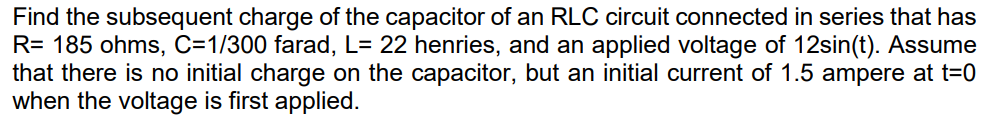 Find the subsequent charge of the capacitor of an RLC circuit connected in series that has
R= 185 ohms, C=1/300 farad, L= 22 henries, and an applied voltage of 12sin(t). Assume
that there is no initial charge on the capacitor, but an initial current of 1.5 ampere at t=0
when the voltage is first applied.
