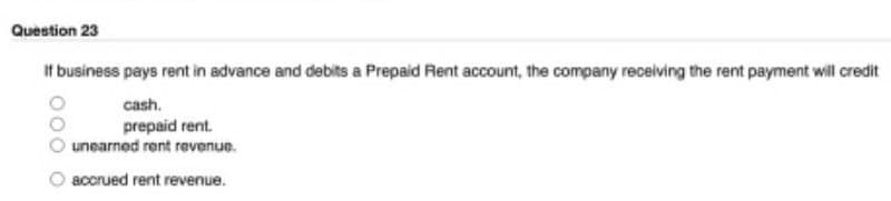 Question 23
If business pays rent in advance and debits a Prepaid Rent account, the company receiving the rent payment will credit
cash.
prepaid rent.
unearned rent revenue.
accrued rent revenue.