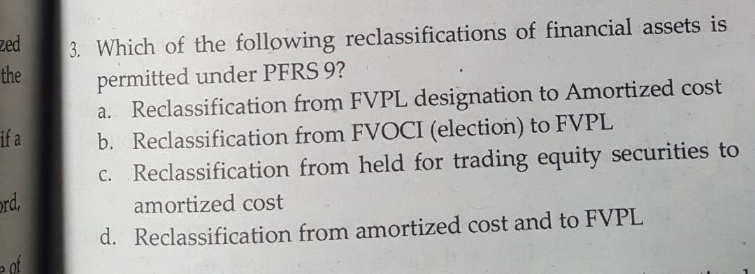 zed
3. Which of the following reclassifications of financial assets is
permitted under PFRS 9?
a. Reclassification from FVPL designation to Amortized cost
b. Reclassification from FVOCI (election) to FVPL
C. Reclassification from held for trading equity securities to
the
if a
ord,
amortized cost
d. Reclassification from amortized cost and to FVPL
of
